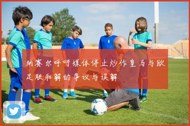 纳赛尔呼吁媒体停止炒作皇马与欧足联和解的争议与误解
