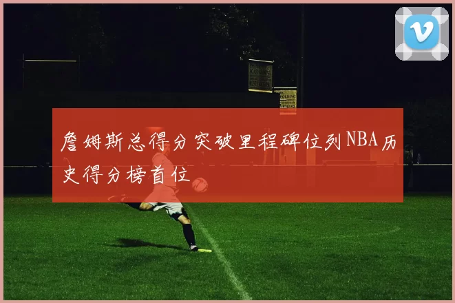 詹姆斯总得分突破里程碑位列NBA历史得分榜首位