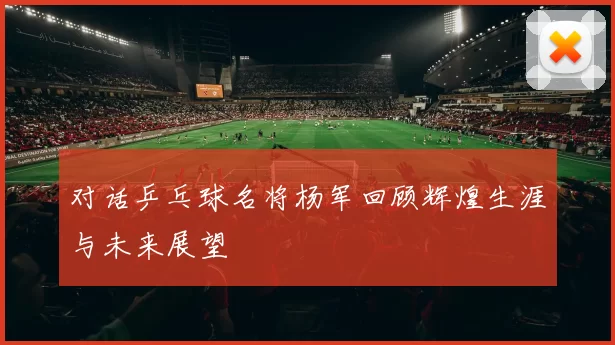 对话乒乓球名将杨军回顾辉煌生涯与未来展望