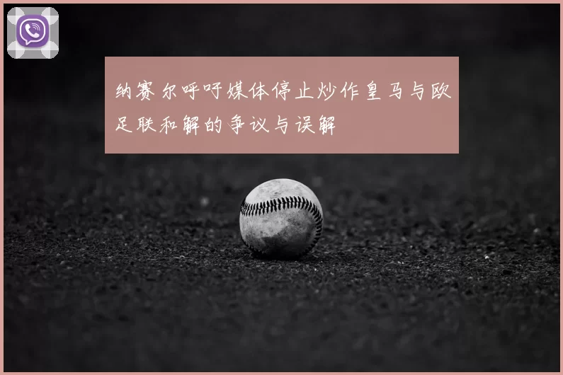 纳赛尔呼吁媒体停止炒作皇马与欧足联和解的争议与误解