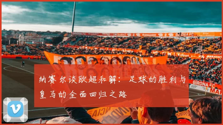 纳赛尔谈欧超和解:足球的胜利与皇马的全面回归之路