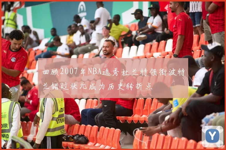 回顾2007年NBA选秀杜兰特领衔波特兰错过状元成为历史转折点