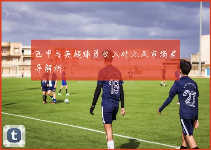 西甲与英超球员收入对比及市场差异解析
