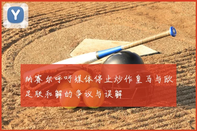 纳赛尔呼吁媒体停止炒作皇马与欧足联和解的争议与误解