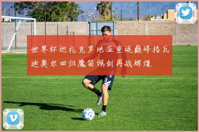 世界杯巡礼克罗地亚重返巅峰格瓦迪奥尔回归魔笛佩剑再战辉煌