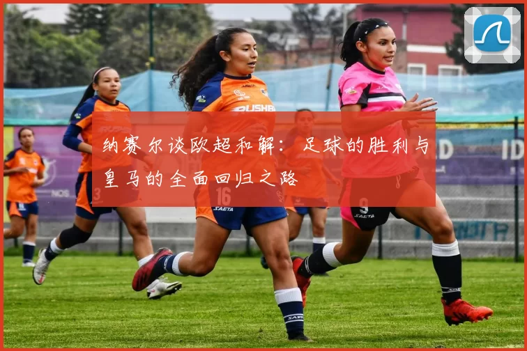 纳赛尔谈欧超和解:足球的胜利与皇马的全面回归之路