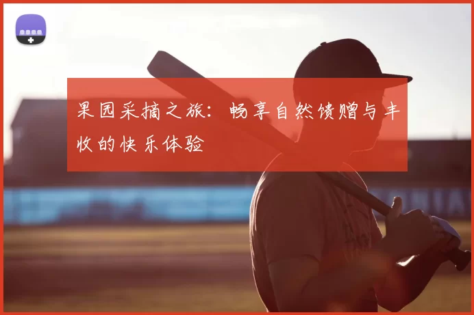 果园采摘之旅:畅享自然馈赠与丰收的快乐体验