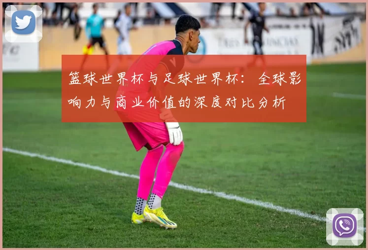 篮球世界杯与足球世界杯:全球影响力与商业价值的深度对比分析