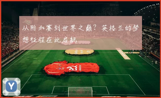 从附加赛到世界之巅？英格兰的梦想征程在此启航
