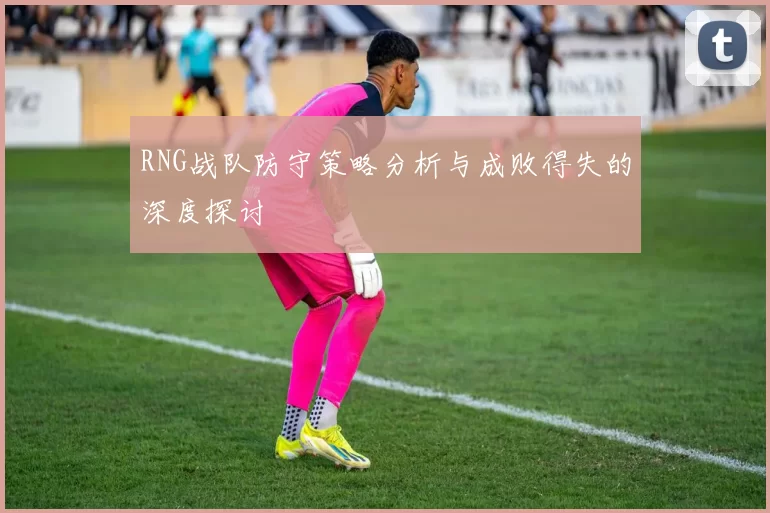 RNG战队防守策略分析与成败得失的深度探讨