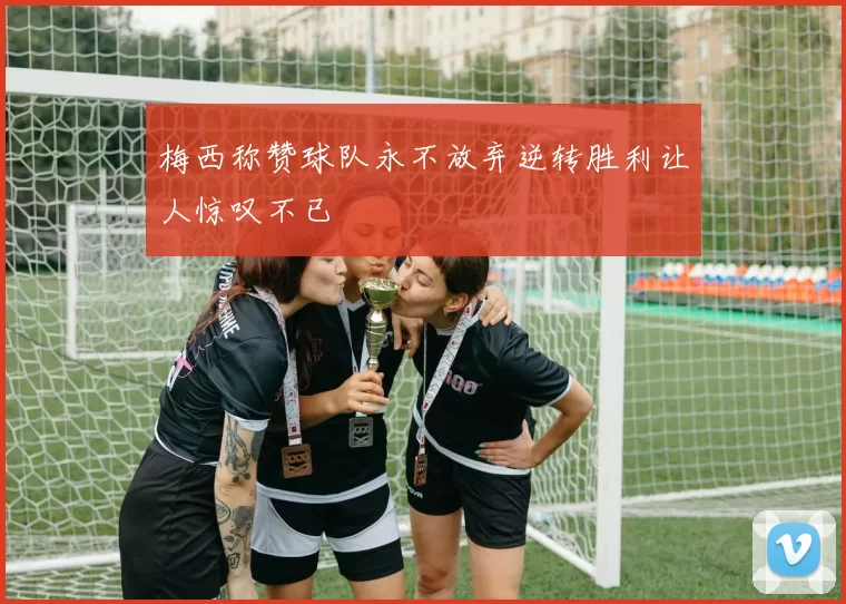 梅西称赞球队永不放弃逆转胜利让人惊叹不已