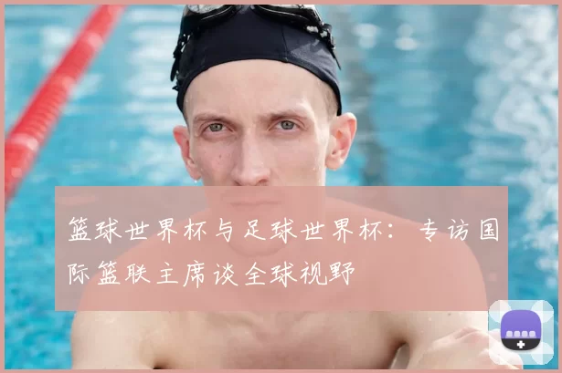 篮球世界杯与足球世界杯:专访国际篮联主席谈全球视野