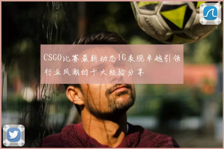 CSGO比赛最新动态IG表现卓越引领行业风潮的十大经验分享