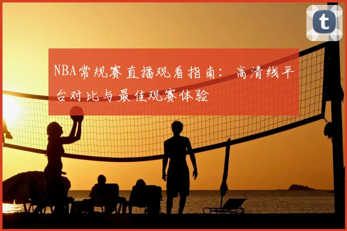 NBA常规赛直播观看指南:高清线平台对比与最佳观赛体验