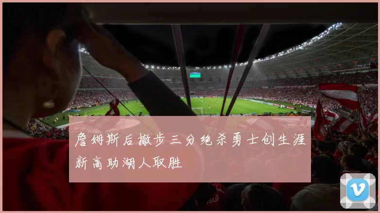 詹姆斯后撤步三分绝杀勇士创生涯新高助湖人取胜