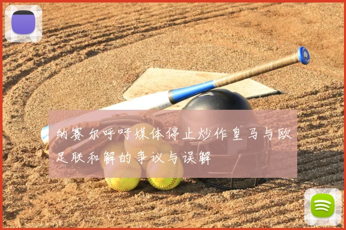 纳赛尔呼吁媒体停止炒作皇马与欧足联和解的争议与误解