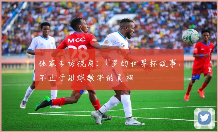 独家专访视角:C罗的世界杯故事,不止于进球数字的真相