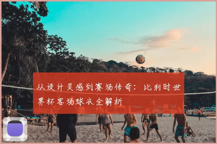 从设计灵感到赛场传奇:比利时世界杯客场球衣全解析