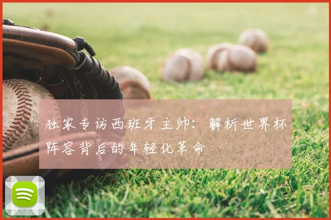 独家专访西班牙主帅：解析世界杯阵容背后的年轻化革命