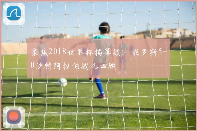 聚焦2018世界杯揭幕战:俄罗斯5-0沙特阿拉伯战况回顾