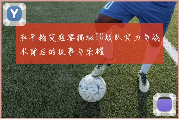 和平精英盛宴揭秘IG战队实力与战术背后的故事与荣耀
