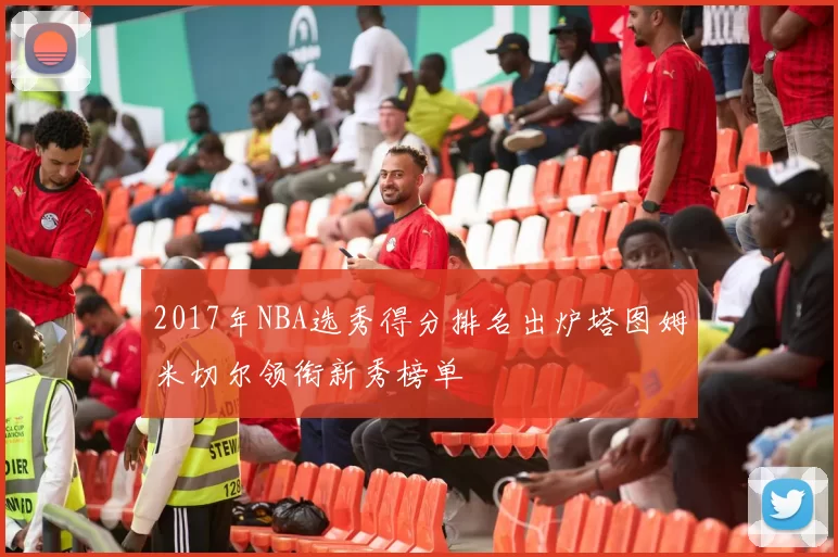 2017年NBA选秀得分排名出炉塔图姆米切尔领衔新秀榜单