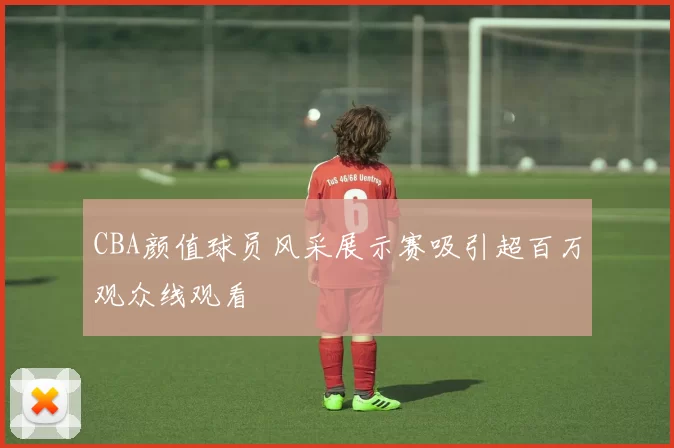 CBA颜值球员风采展示赛吸引超百万观众线观看