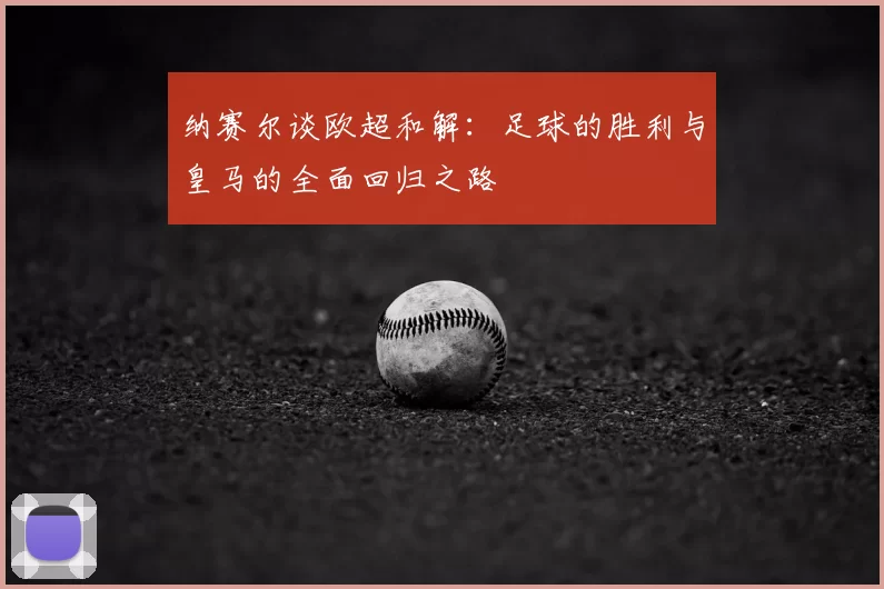纳赛尔谈欧超和解:足球的胜利与皇马的全面回归之路