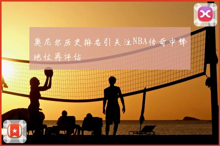 奥尼尔历史排名引关注NBA传奇中锋地位再评估