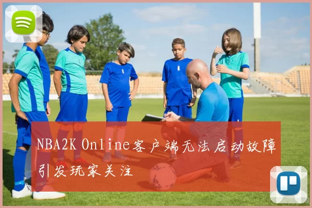 NBA2K Online客户端无法启动故障引发玩家关注