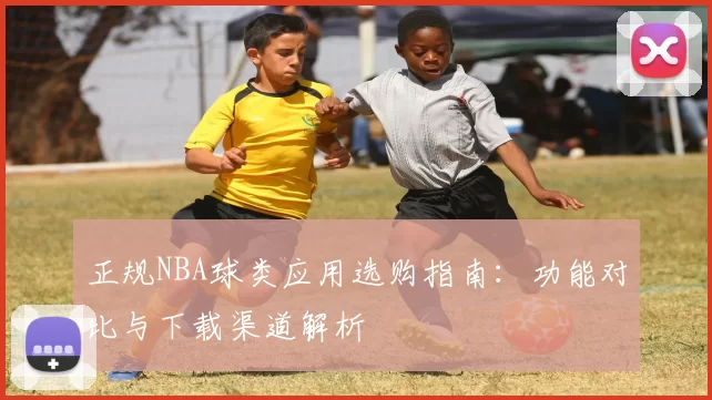 正规NBA球类应用选购指南:功能对比与下载渠道解析