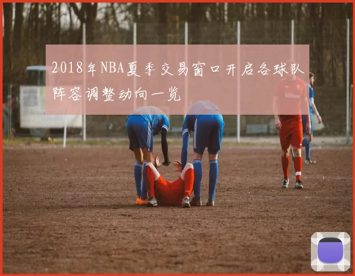 2018年NBA夏季交易窗口开启各球队阵容调整动向一览