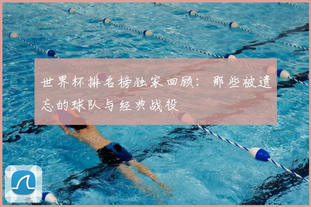 世界杯排名榜独家回顾:那些被遗忘的球队与经典战役