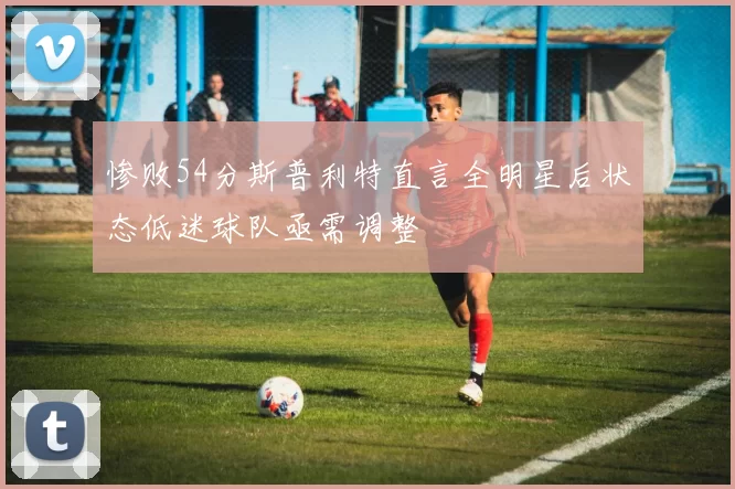 惨败54分斯普利特直言全明星后状态低迷球队亟需调整