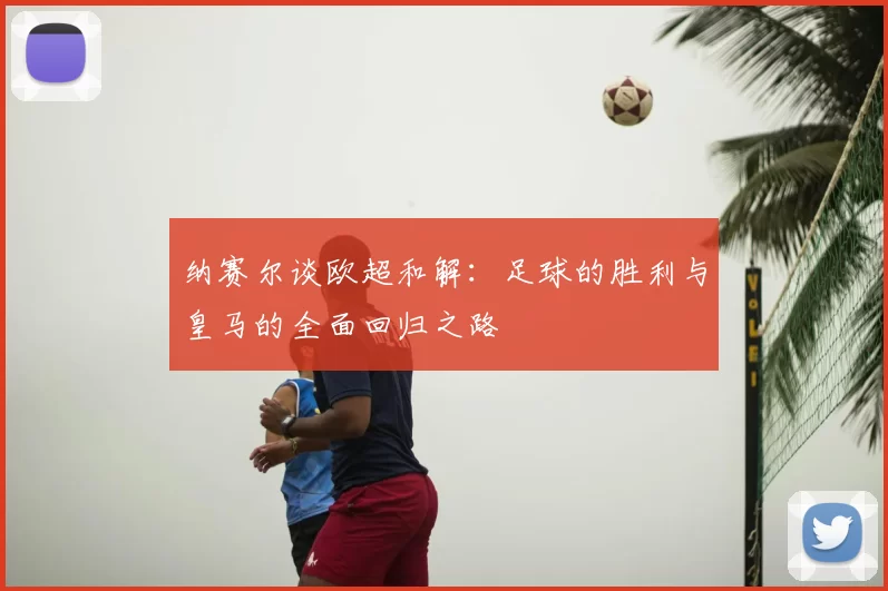 纳赛尔谈欧超和解:足球的胜利与皇马的全面回归之路