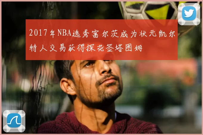 2017年NBA选秀富尔茨成为状元凯尔特人交易获得探花签塔图姆