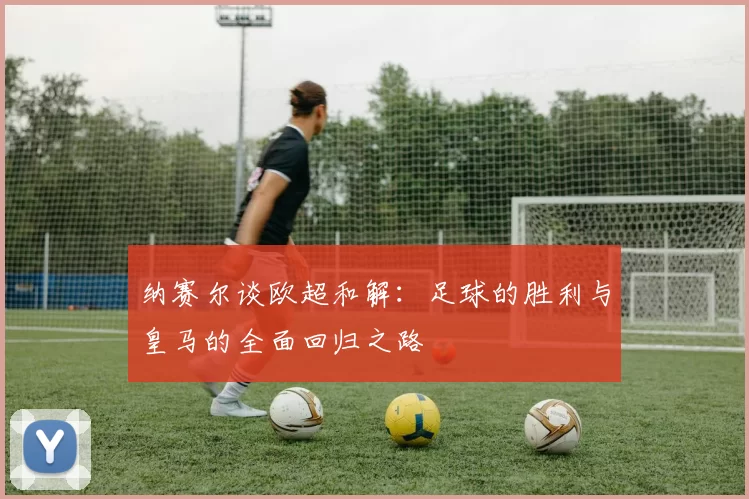 纳赛尔谈欧超和解:足球的胜利与皇马的全面回归之路