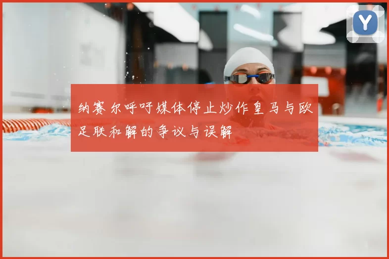 纳赛尔呼吁媒体停止炒作皇马与欧足联和解的争议与误解