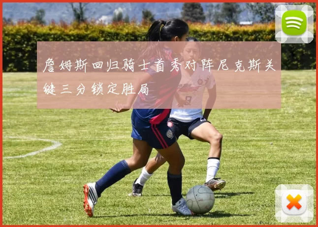 詹姆斯回归骑士首秀对阵尼克斯关键三分锁定胜局