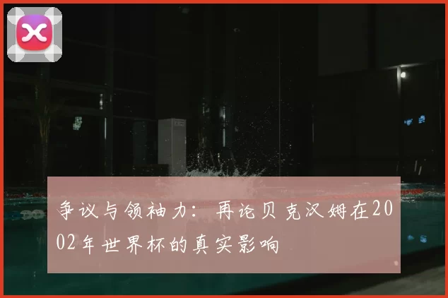 争议与领袖力:再论贝克汉姆在2002年世界杯的真实影响