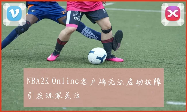 NBA2K Online客户端无法启动故障引发玩家关注