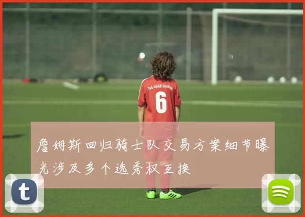 詹姆斯回归骑士队交易方案细节曝光涉及多个选秀权互换