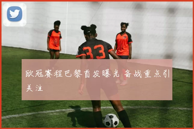 欧冠赛程巴黎首发曝光 备战重点引关注