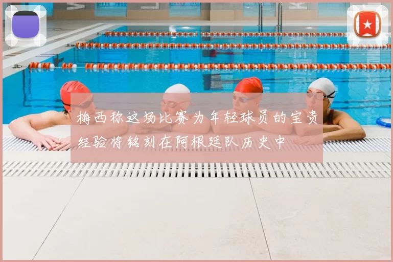 梅西称这场比赛为年轻球员的宝贵经验将铭刻在阿根廷队历史中