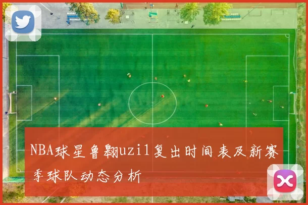 NBA球星鲁翱uzi1复出时间表及新赛季球队动态分析
