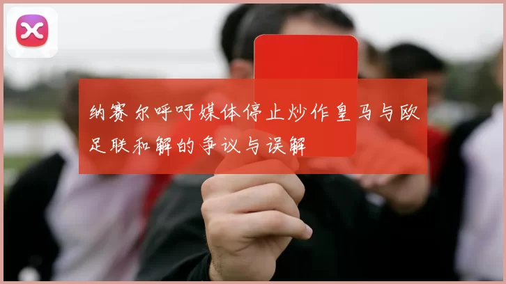 纳赛尔呼吁媒体停止炒作皇马与欧足联和解的争议与误解