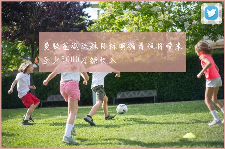 曼联重返欧冠目标明确晋级将带来至少5000万镑收入