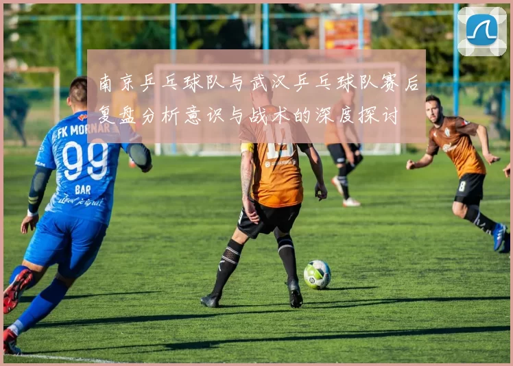 南京乒乓球队与武汉乒乓球队赛后复盘分析意识与战术的深度探讨