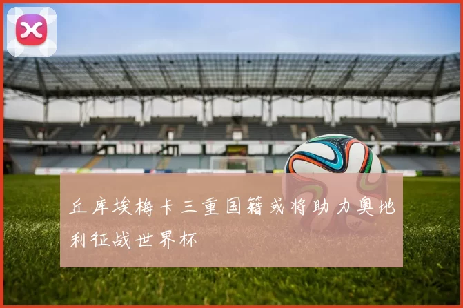 丘库埃梅卡三重国籍或将助力奥地利征战世界杯