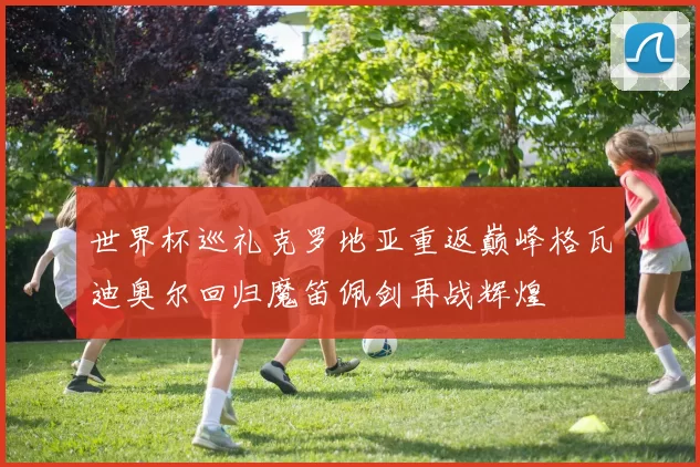 世界杯巡礼克罗地亚重返巅峰格瓦迪奥尔回归魔笛佩剑再战辉煌